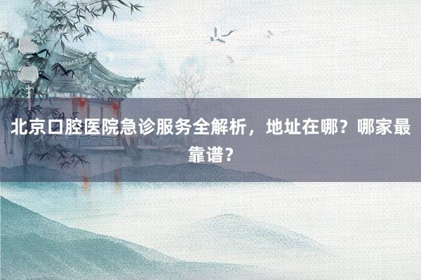 北京口腔医院急诊服务全解析，地址在哪？哪家最靠谱？