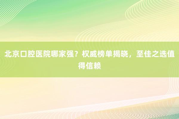 北京口腔医院哪家强？权威榜单揭晓，至佳之选值得信赖