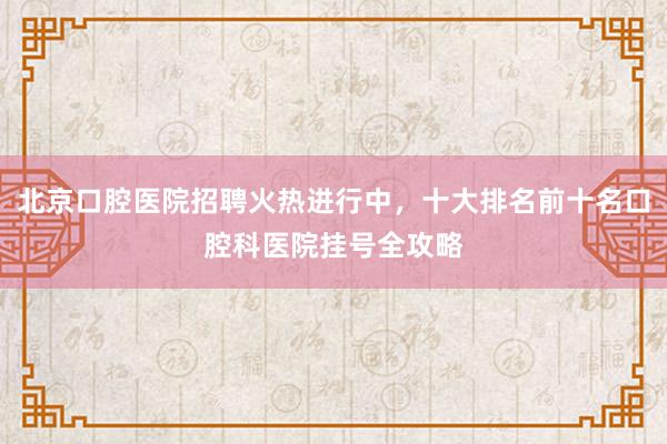 北京口腔医院招聘火热进行中，十大排名前十名口腔科医院挂号全攻略